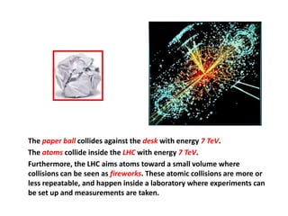 The paper ball collides against the desk with energy 7 TeV.
The atoms collide inside the LHC with energy 7 TeV.
Furthermore, the LHC aims atoms toward a small volume where
collisions can be seen as fireworks. These atomic collisions are more or
less repeatable, and happen inside a laboratory where experiments can
be set up and measurements are taken.
 
