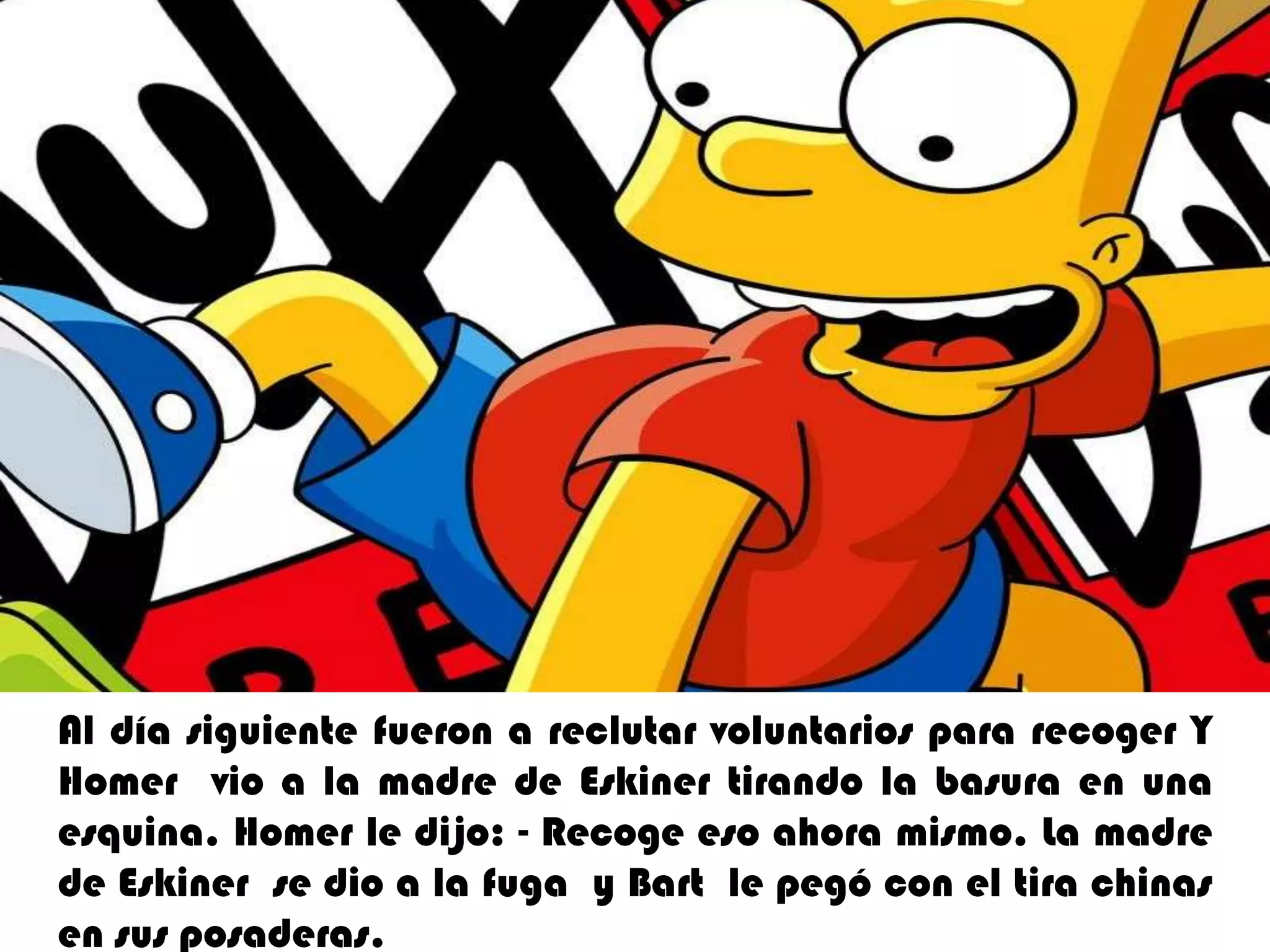 Al día siguiente fueron a reclutar voluntarios para recoger Y Homer  vio a la madre de Eskiner tirando la basura en una esquina.Homerle dijo: - Recoge eso ahora mismo. La madre de Eskiner  se dio a la fuga  y Bart  le pegó con el tira chinas en sus posaderas. 