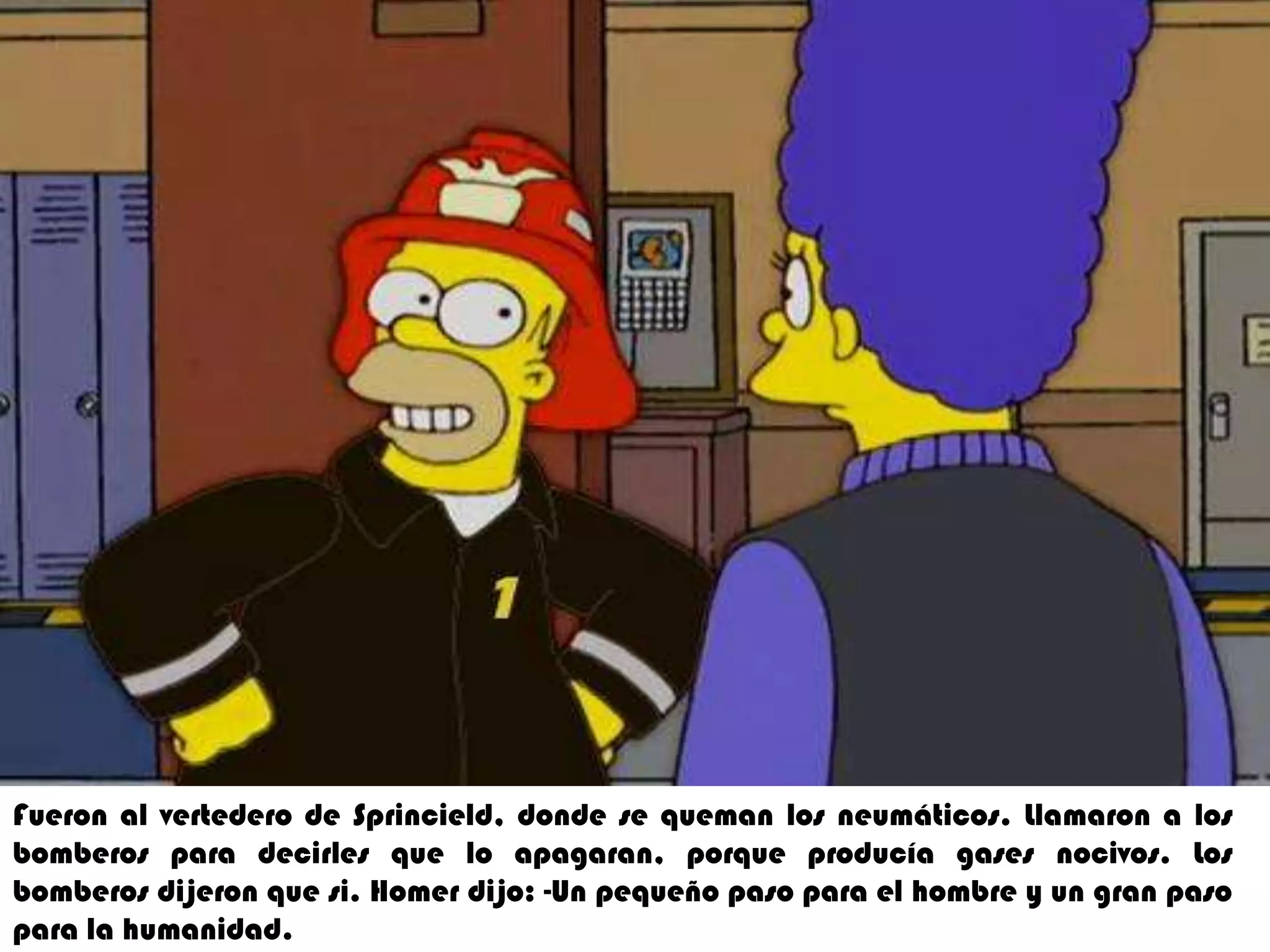 5. Fueron al vertedero de sprincield  donde se queman los neumático .Llamaron halos bomberos para decirles que lo apagaran  por que producía gases nocivos los  bomberos dijeron que si .Homer dijo un pequeño paso para el hombrhumanidad.Fueron al vertedero de Sprincield, donde se queman los neumáticos. Llamarona los bomberos para decirles que lo apagaran, porque producía gases nocivos. Los  bomberos dijeron que si. Homer dijo: -Un pequeño paso para el hombre y un gran paso para la humanidad.
