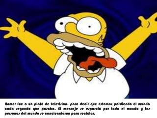 Homerfue a un plató de televisión, para decir que estamos perdiendo el mundo cada segundo que pasaba. El mensaje se esparció por todo el mundo y las personas del mundo se concienciaron para reciclar.
