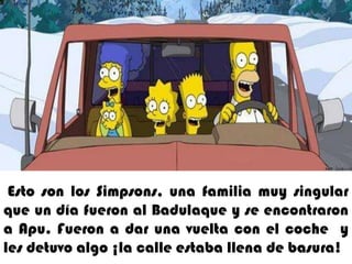1. Esto son los simpsons una familia muy singular que un día fueron al badulaque y se encontraron a Apu  fueron a dar una vuelta con el coche  y les detuvo algo ¡la calle estaba llena de basura!Esto son los Simpsons,una familia muy singular que un día fueron al Badulaque y se encontraron a Apu. Fueron a dar una vuelta con el coche  y les detuvo algo ¡la calle estaba llena de basura!