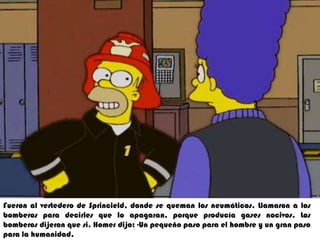 5. Fueron al vertedero de sprincield  donde se queman los neumático .Llamaron halos bomberos para decirles que lo apagaran  por que producía gases nocivos los  bomberos dijeron que si .Homer dijo un pequeño paso para el hombrhumanidad.Fueron al vertedero de Sprincield, donde se queman los neumáticos. Llamarona los bomberos para decirles que lo apagaran, porque producía gases nocivos. Los  bomberos dijeron que si. Homer dijo: -Un pequeño paso para el hombre y un gran paso para la humanidad.