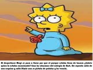 Al despertarse Magise puso a llorar por que el parque estaba lleno de basura ¿Sabéis quien lo estaba ensuciando? Eran los abusones del colegio de Bart. De repente salió de una esquina y salió Stiwiecon su pistola de patatas y les venció.
