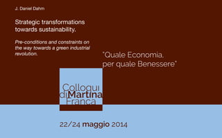 “Quale Economia,
per quale Benessere”
22/24 maggio 2014
J. Daniel Dahm

Strategic transformations
towards sustainability. 

Pre-conditions and constraints on
the way towards a green industrial
revolution.
 