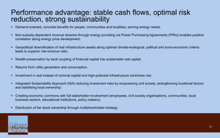 30
Performance advantage: stable cash flows, optimal risk
reduction, strong sustainability
§  Demand-oriented, concrete benefits for people, communities and localities, serving energy needs;
§  Non-subsidy-dependent revenue streams through energy providing via Power Purchasing Agreements (PPAs) enables positive
correlation along energy price development;
§  Geopolitical diversification of real infrastructure assets along optimal climate-ecological, political and socio-economic criteria
leads to superior risk-revenue ratio;
§  Wealth-preservation by back coupling of financial capital into sustainable real capital;
§  Returns from utility generation and consumption;
§  Investment in real instead of nominal capital and high-potential infrastructure minimises risk;
§  Integrated Sustainability Approach (ISA) reducing investment risks by empowering civil society, strengthening locational factors
and stabilising local ownership;
§  Creating economic commons with full stakeholder involvement (employees, civil society organisations, communities, local
business sectors, educational institutions, policy makers);
§  Distribution of fair stock ownership through multishareholder-strategy
 