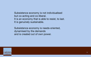 38
Subsistence economy is not individualised 
but co-acting and co-liberal.
It is an economy that is able to resist, to last. 
It is genuinely sustainable. 

Subsistence economy is needs-oriented, 
dynamised by the demands 
and is created out of own power.
 