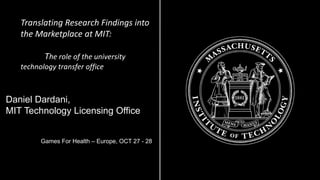 Translating Research Findings into the Marketplace at MIT: 
The role of the university technology transfer office 
Daniel Dardani, 
MIT Technology Licensing Office 
Games For Health –Europe, OCT 27 -28  