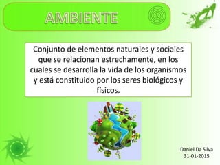 Conjunto de elementos naturales y sociales
que se relacionan estrechamente, en los
cuales se desarrolla la vida de los organismos
y está constituido por los seres biológicos y
físicos.
Daniel Da Silva
31-01-2015
 