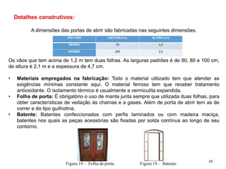 Detalhes construtivos:
A dimensões das portas de abrir são fabricadas nas seguintes dimensões.
Os vãos que tem acima de 1,2 m tem duas folhas. As larguras padrões é de 90, 80 e 100 cm,
de altura é 2,1 m e a espessura de 4,7 cm.
• Materiais empregados na fabricação: Todo o material utilizado tem que atender as
exigências mínimas constante aqui. O material ferroso tem que receber tratamento
antioxidante. O isolamento térmico é usualmente a vermiculita expandida.
• Folha de porta: É obrigatório o uso de manta junta sempre que utilizada duas folhas, para
obter características de vedação às chamas e a gases. Além de porta de abrir tem as de
correr e do tipo guilhotina.
• Batente: Batentes confeccionados com perfis laminados ou com madeira maciça,
batentes nos quais as peças acessórias são fixadas por solda contínua ao longo de seu
contorno.
Figura 19 – Folha de porta. Figura 19 – Batente.
10
 