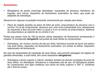 Acessórios:
• Obrigatórios às portas corta-fogo dobradiças, maçanetas de alavanca, fechadura, de
lingueta, sem tranca, dispositivo de fechamento automático da folha, que pode ser
adaptado às dobradiças.
Alavanca em repouso na posição horizontal, acionamento por rotação para baixo:
• Plano de rotação paralelo ao plano da folha de porta, empunhadura da alavanca com o
mínimo 10 cm de comprimento, alavanca com uma única extremidade livre, afastamento
da maçaneta à face da porta maior ou igual a 4 cm no trecho da empunhadura, distância
da empunhadura ao batente de no mínimo 6 cm.
Portas que pesam mais de 100 kg devem utilizar dispositivo de fechamento amortecendo o
impacto. É considerado obrigatório nas portas de duas folhas os componentes:
• Dobradiças, em número mínimo de três por folha, fechadura provida de barra anti pânico
nas duas folhas, dispositivo de fechamento automático, em ambas as folhas, dispositivo
selecionador de fechamento.
No caso de necessidade de instalação de duas folhas, para permitir passagem de objetos de
grandes dimensões, a outra folha, tem como acessórios obrigatórios:
• Dobradiças e fecho superior e inferior; obedece também às demais condições da porta de
duas folhas. As dobradiças, fechaduras e maçanetas são de aço. As fechaduras podem
ter componentes com ligas metálicas com ponto de fusão superior a 700° C, resistindo
até o final do ensaio.
11
 