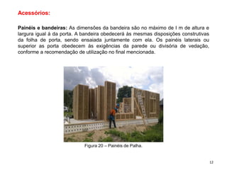 Acessórios:
Painéis e bandeiras: As dimensões da bandeira são no máximo de I m de altura e
largura igual à da porta. A bandeira obedecerá às mesmas disposições construtivas
da folha de porta, sendo ensaiada juntamente com ela. Os painéis laterais ou
superior as porta obedecem ás exigências da parede ou divisória de vedação,
conforme a recomendação de utilização no final mencionada.
Figura 20 – Painéis de Palha.
12
 