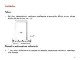 Instalação:
Folhas:
• As folhas são instaladas na obra na sua fase de acabamento. A folga entre a folha e
a soleira é no máximo de 1 cm.
Dispositivo sobreposto de fechamento:
• O dispositivo de fechamento, quando sobreposto, somente será instalado na entrega
final da obra.
Figura 22 – Folha de porta.
14
 