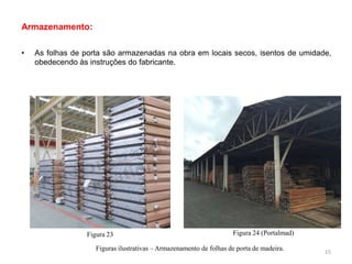 Armazenamento:
• As folhas de porta são armazenadas na obra em locais secos, isentos de umidade,
obedecendo às instruções do fabricante.
Figuras ilustrativas – Armazenamento de folhas de porta de madeira.
Figura 23 Figura 24 (Portalmad)
15
 