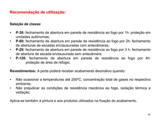 Recomendação de utilização:
Seleção de classe:
• P-30: fechamento de abertura em parede de resistência ao fogo por 1h: proteção em
unidades autônomas;
• P-60: fechamento de abertura em parede de resistência ao fogo por 2h: fechamento
de aberturas de escadas enclausuradas com antecâmaras;
• P-20: fechamento de abertura em parede de resistência ao fogo por 3 h: fechamento
de abertura de escada enclausurada sem antecâmara;
• P-120: fechamento de abertura em parede de resistência ao fogo por 4h:
proteção de área de refúgio.
Revestimentos: A porta poderá receber acabamento decorativo quando:
• Não ocasionar a temperaturas até 200ºC, concentração total de gases no respectivo
ambiente;
• Não prejudicar as condições de resistência mecânica ao fogo, isolação térmica e
vedação;
Aplica-se também à pintura e aos produtos utilizados na fixação do acabamento.
16
 