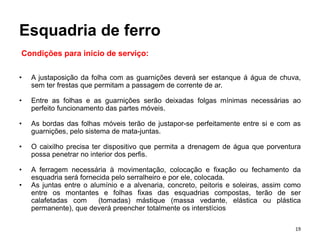 Esquadria de ferro
• A justaposição da folha com as guarnições deverá ser estanque á água de chuva,
sem ter frestas que permitam a passagem de corrente de ar.
• Entre as folhas e as guarnições serão deixadas folgas mínimas necessárias ao
perfeito funcionamento das partes móveis.
• As bordas das folhas móveis terão de justapor-se perfeitamente entre si e com as
guarnições, pelo sistema de mata-juntas.
• O caixilho precisa ter dispositivo que permita a drenagem de água que porventura
possa penetrar no interior dos perfis.
• A ferragem necessária à movimentação, colocação e fixação ou fechamento da
esquadria será fornecida pelo serralheiro e por ele, colocada.
• As juntas entre o alumínio e a alvenaria, concreto, peitoris e soleiras, assim como
entre os montantes e folhas fixas das esquadrias compostas, terão de ser
calafetadas com (tomadas) mástique (massa vedante, elástica ou plástica
permanente), que deverá preencher totalmente os interstícios
Condições para início de serviço:
19
 