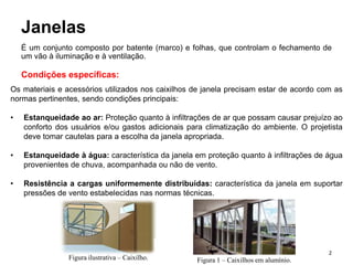 Janelas
É um conjunto composto por batente (marco) e folhas, que controlam o fechamento de
um vão à iluminação e à ventilação.
Condições específicas:
Os materiais e acessórios utilizados nos caixilhos de janela precisam estar de acordo com as
normas pertinentes, sendo condições principais:
• Estanqueidade ao ar: Proteção quanto à infiltrações de ar que possam causar prejuízo ao
conforto dos usuários e/ou gastos adicionais para climatização do ambiente. O projetista
deve tomar cautelas para a escolha da janela apropriada.
• Estanqueidade à água: característica da janela em proteção quanto à infiltrações de água
provenientes de chuva, acompanhada ou não de vento.
• Resistência a cargas uniformemente distribuídas: característica da janela em suportar
pressões de vento estabelecidas nas normas técnicas.
Figura ilustrativa – Caixilho. Figura 1 – Caixilhos em alumínio.
2
 