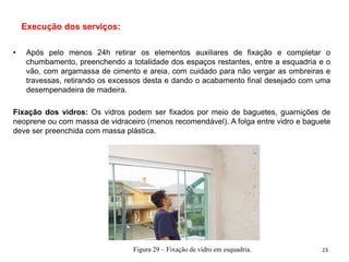 Execução dos serviços:
• Após pelo menos 24h retirar os elementos auxiliares de fixação e completar o
chumbamento, preenchendo a totalidade dos espaços restantes, entre a esquadria e o
vão, com argamassa de cimento e areia, com cuidado para não vergar as ombreiras e
travessas, retirando os excessos desta e dando o acabamento final desejado com uma
desempenadeira de madeira.
Fixação dos vidros: Os vidros podem ser fixados por meio de baguetes, guarnições de
neoprene ou com massa de vidraceiro (menos recomendável). A folga entre vidro e baguete
deve ser preenchida com massa plástica.
Figura 29 – Fixação de vidro em esquadria. 23
 
