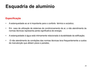 Esquadria de alumínio
Especificação
• A estanqueidade ao ar é importante para o conforto térmico e acústico;
• Em caso de utilização de sistemas de condicionamento de ar, o não atendimento às
normas técnicas representa perda significativa de energia;
• A estanqueidade à água está intimamente relacionada à durabilidade da edificação;
• O não atendimento às condições das normas técnicas leva frequentemente a custos
de manutenção que afetam pisos e paredes;
24
 