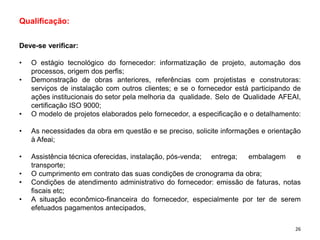 Qualificação:
Deve-se verificar:
• O estágio tecnológico do fornecedor: informatização de projeto, automação dos
processos, origem dos perfis;
• Demonstração de obras anteriores, referências com projetistas e construtoras:
serviços de instalação com outros clientes; e se o fornecedor está participando de
ações institucionais do setor pela melhoria da qualidade. Selo de Qualidade AFEAI,
certificação ISO 9000;
• O modelo de projetos elaborados pelo fornecedor, a especificação e o detalhamento:
• As necessidades da obra em questão e se preciso, solicite informações e orientação
à Afeai;
• Assistência técnica oferecidas, instalação, pós-venda; entrega; embalagem e
transporte;
• O cumprimento em contrato das suas condições de cronograma da obra;
• Condições de atendimento administrativo do fornecedor: emissão de faturas, notas
fiscais etc;
• A situação econômico-financeira do fornecedor, especialmente por ter de serem
efetuados pagamentos antecipados,
26
 