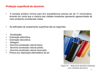 • A camada anódica mínima para fins arquitetônicos precisa ser de 11 micrometros,
levando em conta que a maioria das cidades brasileiras apresenta agressividade de
meio ambiente considerada média.
• As definições de acabamento superficial são as seguintes:
• Anodização;
• Coloração eletrolítica;
• Coloração decorativa;
• Selagem;
• Alumínio anodizado natural fosco;
• Alumínio anodizado natural polido;
• Alumínio anodizado natural escovado;
• Pintura por deposição eletrostática de pó.
Proteção superficial de alumínio:
Figura 34 – Material de alumínio anodizado
com coloração decorativa.
30
 