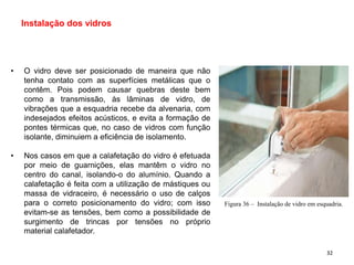 • O vidro deve ser posicionado de maneira que não
tenha contato com as superfícies metálicas que o
contêm. Pois podem causar quebras deste bem
como a transmissão, às lâminas de vidro, de
vibrações que a esquadria recebe da alvenaria, com
indesejados efeitos acústicos, e evita a formação de
pontes térmicas que, no caso de vidros com função
isolante, diminuiem a eficiência de isolamento.
• Nos casos em que a calafetação do vidro é efetuada
por meio de guarnições, elas mantêm o vidro no
centro do canal, isolando-o do alumínio. Quando a
calafetação é feita com a utilização de mástiques ou
massa de vidraceiro, é necessário o uso de calços
para o correto posicionamento do vidro; com isso
evitam-se as tensões, bem como a possibilidade de
surgimento de trincas por tensões no próprio
material calafetador.
Instalação dos vidros
Figura 36 – Instalação de vidro em esquadria.
32
 