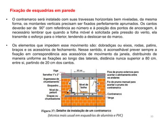 • O contramarco será instalado com suas travessas horizontais bem niveladas, da mesma
forma, os montantes verticais precisam ser fixados perfeitamente aprumados. Os cantos
deverão ser de 90" com referência ao número e à posição dos pontos de ancoragem, é
necessário lembrar que quando a folha móvel é solicitada pela pressão do vento, ela
transmite o esforço para o interior, tendendo a deslocar-se do marco.
• Os elementos que impedem esse movimento são: dobradiças ou eixos, rodas, patins,
braços e os acessórios de fechamento. Nesse sentido, é aconselhável prever sempre a
fixação em correspondência aos acessórios de movimento da janela, distribuindo de
maneira uniforme as fixações ao longo das laterais, distância nunca superior a 80 cm.
entre si, partindo de 20 cm dos cantos.
Fixação de esquadrias em parede
Figura 37:
33
 