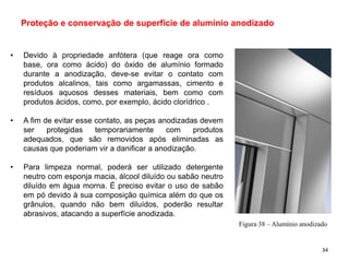 • Devido à propriedade anfótera (que reage ora como
base, ora como ácido) do óxido de alumínio formado
durante a anodização, deve-se evitar o contato com
produtos alcalinos, tais como argamassas, cimento e
resíduos aquosos desses materiais, bem como com
produtos ácidos, como, por exemplo, ácido clorídrico .
• A fim de evitar esse contato, as peças anodizadas devem
ser protegidas temporariamente com produtos
adequados, que são removidos após eliminadas as
causas que poderiam vir a danificar a anodização.
• Para limpeza normal, poderá ser utilizado detergente
neutro com esponja macia, álcool diluído ou sabão neutro
diluído em água morna. É preciso evitar o uso de sabão
em pó devido à sua composição química além do que os
grânulos, quando não bem diluídos, poderão resultar
abrasivos, atacando a superfície anodizada.
Proteção e conservação de superfície de alumínio anodizado
Figura 38 – Alumínio anodizado
34
 