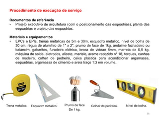 Documentos de referência
• Projeto executivo de arquitetura (com o posicionamento das esquadrias), planta das
esquadrias e projeto das esquadrias.
Materiais e equipamentos
• EPCs e EPIs, trenas metálicas de 5m e 30m, esquadro metálico, nível de bolha de
30 cm. régua de alumínio de 1" x 2", prumo de face de 1kg, andaime fachadeiro ou
balancim, gabaritos, furadeira elétrica, broca de videao 6mm, marreta de 0,5 kg.
máquina de solda, eletrodos, alicate, martelo, arame recozido nº 18, torques, cunhas
de madeira, colher de pedreiro, caixa plástica para acondicionar argamassa,
esquadrias, argamassa de cimento e areia traço 1:3 em volume.
Procedimento de execução de serviço
Trena metálica. Esquadro metálico. Prumo de face
De 1 kg.
Colher de pedreiro. Nível de bolha.
36
 