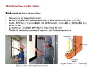 Condição para o início dos serviços:
• Faceamento da esquadria definido;
• Prumada, nível e taliscas de revestimento fixadas e executados para cada vão;
• Tipos, dimensões e quantidades de contramarcas conferidos e distribuídos nos
locais de uso;
• Sequência de instalação definida pelo engenheiro da obra;
• Região de execução do serviço limpa e em condições de segurança.
Chumbamento e contra marco:
Figuras 41 e 42 – Instalação de contramarco.
Figura ilustrativa 43 – Contramarco.
38
 
