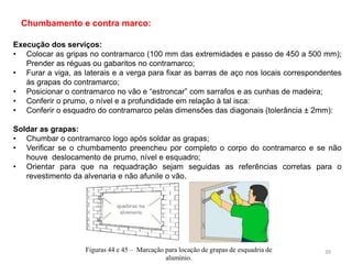 Execução dos serviços:
• Colocar as gripas no contramarco (100 mm das extremidades e passo de 450 a 500 mm);
Prender as réguas ou gabaritos no contramarco;
• Furar a viga, as laterais e a verga para fixar as barras de aço nos locais correspondentes
às grapas do contramarco;
• Posicionar o contramarco no vão e “estroncar” com sarrafos e as cunhas de madeira;
• Conferir o prumo, o nível e a profundidade em relação à tal isca:
• Conferir o esquadro do contramarco pelas dimensões das diagonais (tolerância ± 2mm):
Soldar as grapas:
• Chumbar o contramarco logo após soldar as grapas;
• Verificar se o chumbamento preencheu por completo o corpo do contramarco e se não
houve deslocamento de prumo, nível e esquadro;
• Orientar para que na requadração sejam seguidas as referências corretas para o
revestimento da alvenaria e não afunile o vão.
Chumbamento e contra marco:
Figuras 44 e 45 – Marcação para locação de grapas de esquadria de
alumínio.
39
 