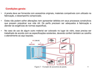 Condições gerais:
• A janela deve ser fornecida com acessórios originais, materiais compatíveis com utilizado na
fabricação, e desempenho comprovado.
• Estes não podem sofrer alterações nem apresentar defeitos em seus processos construtivos
que possam prejudicar sua vida útil. Os perfis precisam ser adequados à fabricação e
atender às exigências de normas especificas.
• No caso de uso de algum outro material ser colocado no lugar do vidro, esse precisa ser
trabalhado de acordo com as especificações existentes, devendo conferir também ao caixilho
o atendimento ao aqui exposto.
Figura 3 – Exemplo de acessórios de janela. 4
 