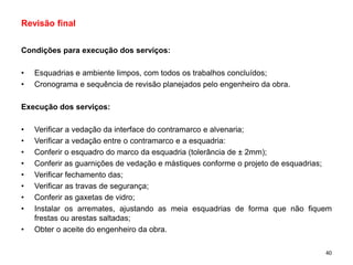 Condições para execução dos serviços:
• Esquadrias e ambiente limpos, com todos os trabalhos concluídos;
• Cronograma e sequência de revisão planejados pelo engenheiro da obra.
Execução dos serviços:
• Verificar a vedação da interface do contramarco e alvenaria;
• Verificar a vedação entre o contramarco e a esquadria:
• Conferir o esquadro do marco da esquadria (tolerância de ± 2mm);
• Conferir as guarnições de vedação e mástiques conforme o projeto de esquadrias;
• Verificar fechamento das;
• Verificar as travas de segurança;
• Conferir as gaxetas de vidro;
• Instalar os arremates, ajustando as meia esquadrias de forma que não fiquem
frestas ou arestas saltadas;
• Obter o aceite do engenheiro da obra.
Revisão final
40
 