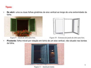 Tipos:
• De abrir: uma ou duas folhas giratórias de eixo vertical ao longo de uma extremidade da
folha.
• Pivotante: folha móvel por rotação em torno de um eixo vertical, não situado nas bordas
da folha.
Figura 9 – Janela de abrir para fora. Figura 10 – Estrutura de janela de abrir para fora.
Figura 11 – Janela pivotante.
6
 