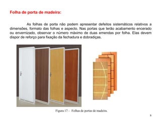 Folha de porta de madeira:
As folhas de porta não podem apresentar defeitos sistemáticos relativos a
dimensões, formato das folhas e aspecto. Nas portas que terão acabamento encerado
ou envernizado, observar o número máximo de duas emendas por folha. Elas devem
dispor de reforço para fixação da fechadura e dobradiças.
Figura 17 – Folhas de portas de madeira.
9
 