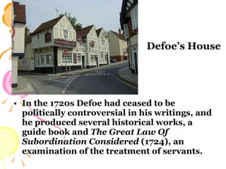 In the 1720s Defoe had ceased to be politically controversial in his writings, and he produced several historical works, a guide book and  The Great Law Of Subordination Considered  (1724), an examination of the treatment of servants.  Defoe’s House 