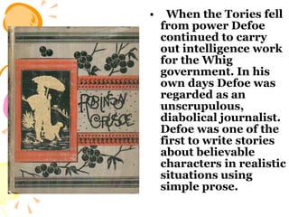When the Tories fell from power Defoe continued to carry out intelligence work for the Whig government. In his own days Defoe was regarded as an unscrupulous, diabolical journalist. Defoe was one of the first to write stories about believable characters in realistic situations using simple prose.  