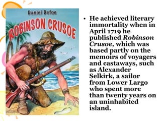 He achieved literary immortality when in April 1719 he published  Robinson Crusoe,  which was based partly on the memoirs of voyagers and castaways, such as Alexander Selkirk, a sailor from Lower Largo who spent more than twenty years on an uninhabited island.  
