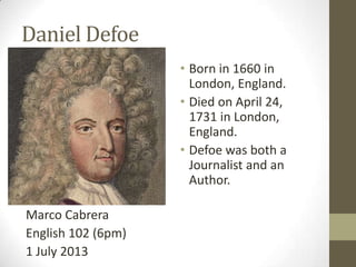 Daniel Defoe
Marco Cabrera
English 102 (6pm)
1 July 2013
• Born in 1660 in
London, England.
• Died on April 24,
1731 in London,
England.
• Defoe was both a
Journalist and an
Author.
 
