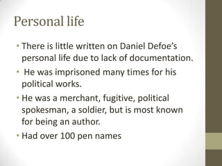 Personal life
• There is little written on Daniel Defoe’s
personal life due to lack of documentation.
• He was imprisoned many times for his
political works.
• He was a merchant, fugitive, political
spokesman, a soldier, but is most known
for being an author.
• Had over 100 pen names
 