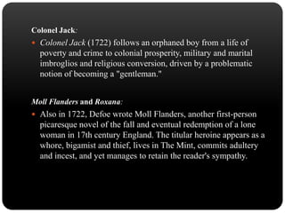 Colonel Jack:
 Colonel Jack (1722) follows an orphaned boy from a life of

poverty and crime to colonial prosperity, military and marital
imbroglios and religious conversion, driven by a problematic
notion of becoming a "gentleman."
Moll Flanders and Roxana:
 Also in 1722, Defoe wrote Moll Flanders, another first-person

picaresque novel of the fall and eventual redemption of a lone
woman in 17th century England. The titular heroine appears as a
whore, bigamist and thief, lives in The Mint, commits adultery
and incest, and yet manages to retain the reader's sympathy.

 