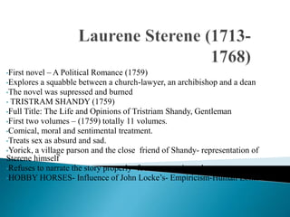 •First novel – A Political Romance (1759)
•Explores a squabble between a church-lawyer, an archibishop and a dean
•The novel was supressed and burned
• TRISTRAM SHANDY (1759)
•Full Title: The Life and Opinions of Tristriam Shandy, Gentleman
•First two volumes – (1759) totally 11 volumes.
•Comical, moral and sentimental treatment.
•Treats sex as absurd and sad.
•Yorick, a village parson and the close friend of Shandy- representation of
Sterene himself
•Refuses to narrate the story properly- focusus on minor characters
•HOBBY HORSES- Influence of John Locke’s- Empiricism-Human Lonliness.
 