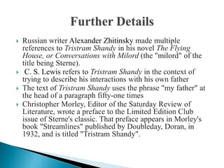  Russian writer Alexander Zhitinsky made multiple
references to Tristram Shandy in his novel The Flying
House, or Conversations with Milord (the "milord" of the
title being Sterne).
 C. S. Lewis refers to Tristram Shandy in the context of
trying to describe his interactions with his own father
 The text of Tristram Shandy uses the phrase "my father" at
the head of a paragraph fifty-one times
 Christopher Morley, Editor of the Saturday Review of
Literature, wrote a preface to the Limited Edition Club
issue of Sterne's classic. That preface appears in Morley's
book "Streamlines" published by Doubleday, Doran, in
1932, and is titled "Tristram Shandy".
 
