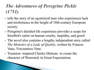  tells the story of an egotistical man who experiences luck
and misfortunes in the height of 18th-century European
society.
 Peregrine's detailed life experience provides a scope for
Smollett's satire on human cruelty, stupidity, and greed
 The novel also contains a lengthy independent story called
The Memoirs of a Lady of Quality, written by Frances
Vane, Viscountess Vane.
 Trunnion- inspired Charles Dickens to create the
character of Wemmick in Great Expectations
 