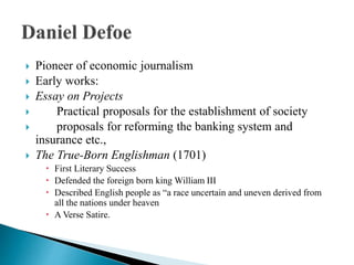  Pioneer of economic journalism
 Early works:
 Essay on Projects
 Practical proposals for the establishment of society
 proposals for reforming the banking system and
insurance etc.,
 The True-Born Englishman (1701)
 First Literary Success
 Defended the foreign born king William III
 Described English people as “a race uncertain and uneven derived from
all the nations under heaven
 A Verse Satire.
 