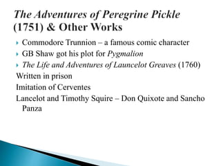  Commodore Trunnion – a famous comic character
 GB Shaw got his plot for Pygmalion
 The Life and Adventures of Launcelot Greaves (1760)
Written in prison
Imitation of Cerventes
Lancelot and Timothy Squire – Don Quixote and Sancho
Panza
 