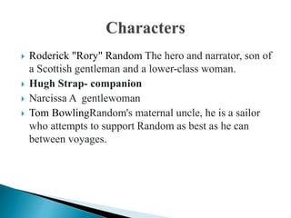  Roderick "Rory" Random The hero and narrator, son of
a Scottish gentleman and a lower-class woman.
 Hugh Strap- companion
 Narcissa A gentlewoman
 Tom BowlingRandom's maternal uncle, he is a sailor
who attempts to support Random as best as he can
between voyages.
 
