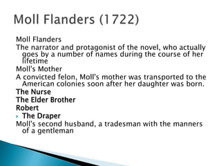 Moll Flanders
The narrator and protagonist of the novel, who actually
goes by a number of names during the course of her
lifetime
Moll's Mother
A convicted felon, Moll's mother was transported to the
American colonies soon after her daughter was born.
The Nurse
The Elder Brother
Robert
 The Draper
Moll's second husband, a tradesman with the manners
of a gentleman
 