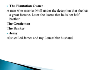  The Plantation Owner
A man who marries Moll under the deception that she has
a great fortune. Later she learns that he is her half
brother.
The Gentleman
The Banker
 Jemy
Also called James and my Lancashire husband
 