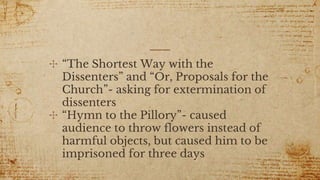 ✣ “The Shortest Way with the
Dissenters” and “Or, Proposals for the
Church”- asking for extermination of
dissenters
✣ “Hymn to the Pillory”- caused
audience to throw flowers instead of
harmful objects, but caused him to be
imprisoned for three days
 