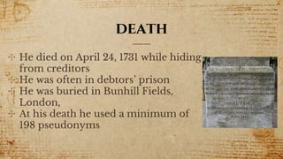 death
✣ He died on April 24, 1731 while hiding
from creditors
✣ He was often in debtors’ prison
✣ He was buried in Bunhill Fields,
London,
✣ At his death he used a minimum of
198 pseudonyms
 